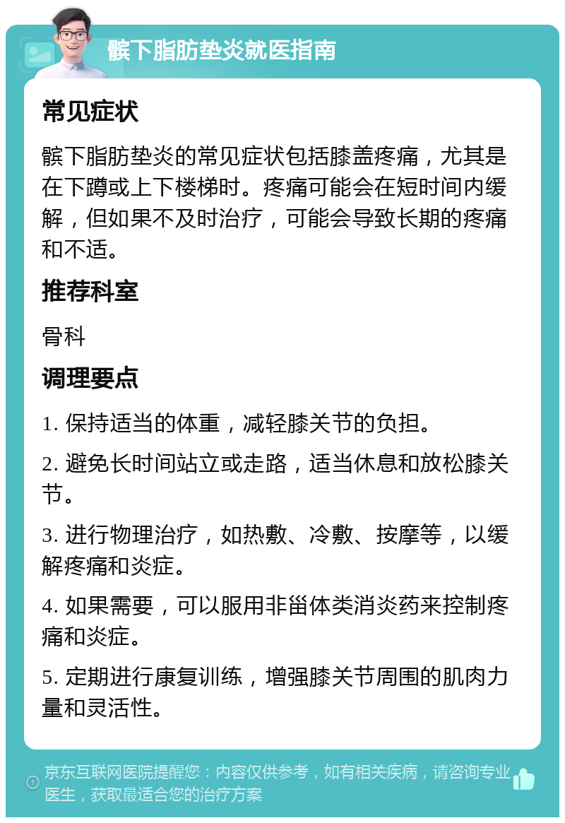 髌下脂肪垫炎就医指南 常见症状 髌下脂肪垫炎的常见症状包括膝盖疼痛，尤其是在下蹲或上下楼梯时。疼痛可能会在短时间内缓解，但如果不及时治疗，可能会导致长期的疼痛和不适。 推荐科室 骨科 调理要点 1. 保持适当的体重，减轻膝关节的负担。 2. 避免长时间站立或走路，适当休息和放松膝关节。 3. 进行物理治疗，如热敷、冷敷、按摩等，以缓解疼痛和炎症。 4. 如果需要，可以服用非甾体类消炎药来控制疼痛和炎症。 5. 定期进行康复训练，增强膝关节周围的肌肉力量和灵活性。