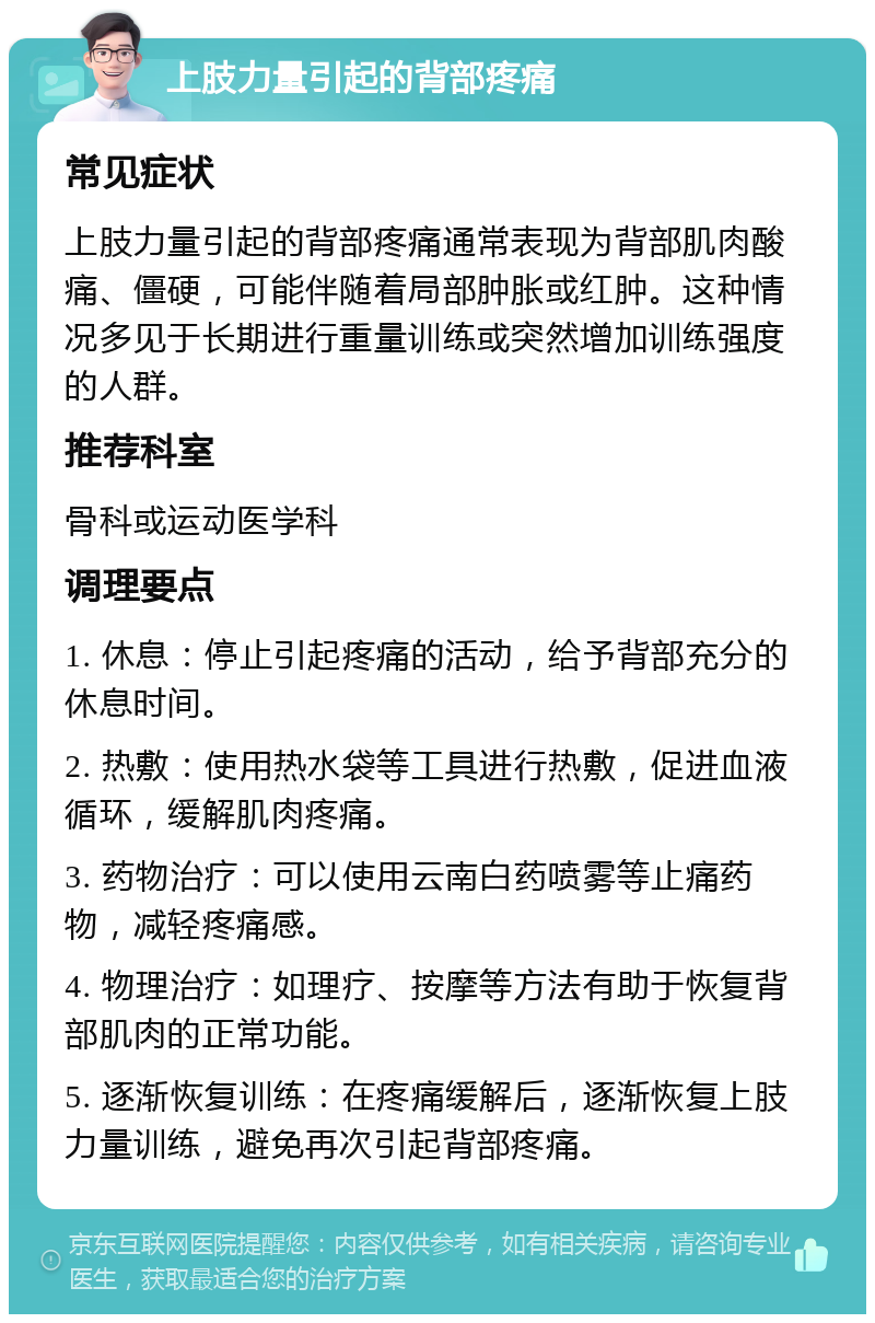 上肢力量引起的背部疼痛 常见症状 上肢力量引起的背部疼痛通常表现为背部肌肉酸痛、僵硬，可能伴随着局部肿胀或红肿。这种情况多见于长期进行重量训练或突然增加训练强度的人群。 推荐科室 骨科或运动医学科 调理要点 1. 休息：停止引起疼痛的活动，给予背部充分的休息时间。 2. 热敷：使用热水袋等工具进行热敷，促进血液循环，缓解肌肉疼痛。 3. 药物治疗：可以使用云南白药喷雾等止痛药物，减轻疼痛感。 4. 物理治疗：如理疗、按摩等方法有助于恢复背部肌肉的正常功能。 5. 逐渐恢复训练：在疼痛缓解后，逐渐恢复上肢力量训练，避免再次引起背部疼痛。