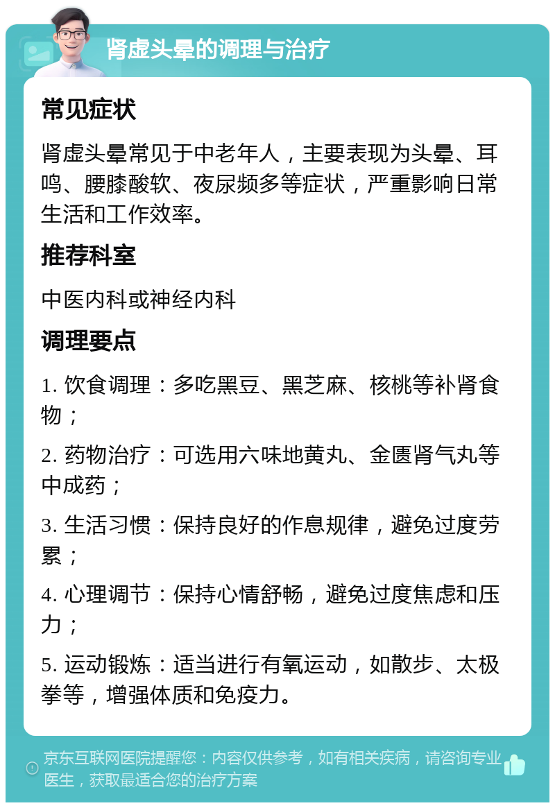 肾虚头晕的调理与治疗 常见症状 肾虚头晕常见于中老年人，主要表现为头晕、耳鸣、腰膝酸软、夜尿频多等症状，严重影响日常生活和工作效率。 推荐科室 中医内科或神经内科 调理要点 1. 饮食调理：多吃黑豆、黑芝麻、核桃等补肾食物； 2. 药物治疗：可选用六味地黄丸、金匮肾气丸等中成药； 3. 生活习惯：保持良好的作息规律，避免过度劳累； 4. 心理调节：保持心情舒畅，避免过度焦虑和压力； 5. 运动锻炼：适当进行有氧运动，如散步、太极拳等，增强体质和免疫力。