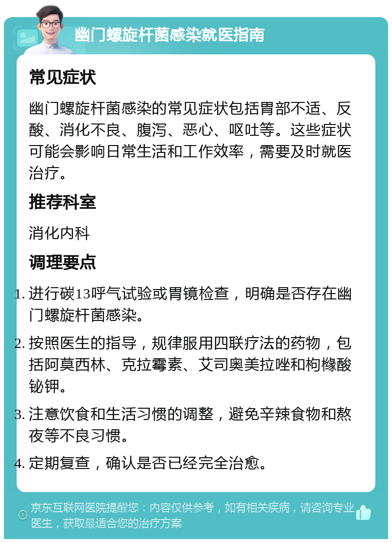 幽门螺旋杆菌感染就医指南 常见症状 幽门螺旋杆菌感染的常见症状包括胃部不适、反酸、消化不良、腹泻、恶心、呕吐等。这些症状可能会影响日常生活和工作效率，需要及时就医治疗。 推荐科室 消化内科 调理要点 进行碳13呼气试验或胃镜检查，明确是否存在幽门螺旋杆菌感染。 按照医生的指导，规律服用四联疗法的药物，包括阿莫西林、克拉霉素、艾司奥美拉唑和枸橼酸铋钾。 注意饮食和生活习惯的调整，避免辛辣食物和熬夜等不良习惯。 定期复查，确认是否已经完全治愈。