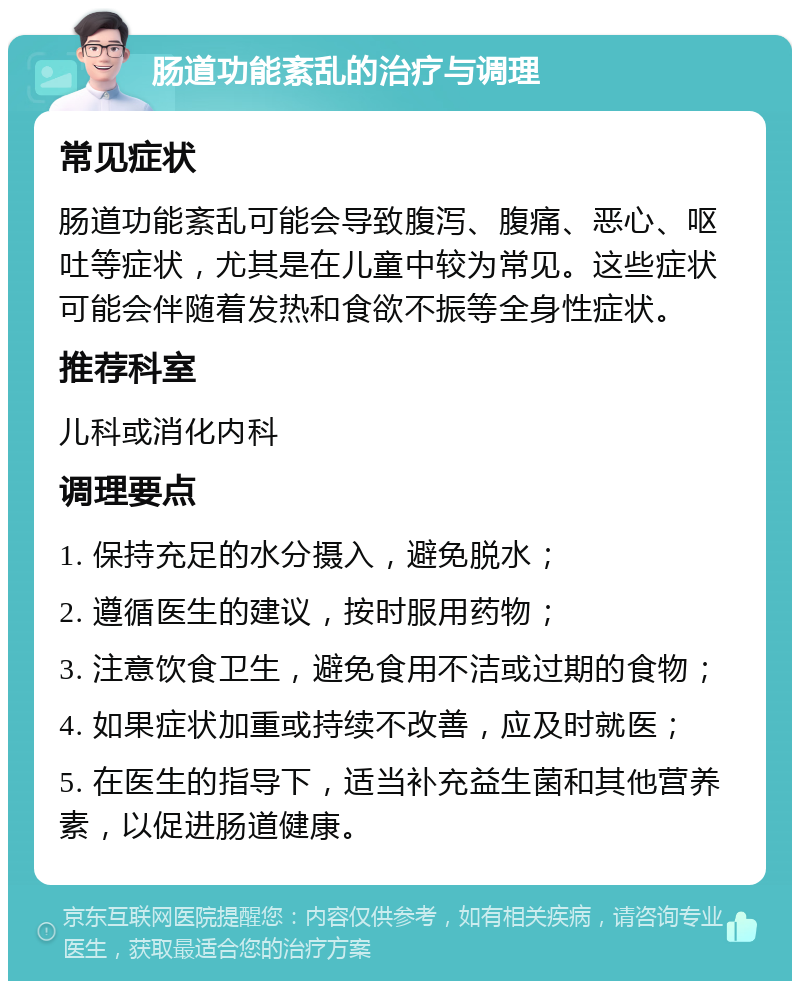 肠道功能紊乱的治疗与调理 常见症状 肠道功能紊乱可能会导致腹泻、腹痛、恶心、呕吐等症状，尤其是在儿童中较为常见。这些症状可能会伴随着发热和食欲不振等全身性症状。 推荐科室 儿科或消化内科 调理要点 1. 保持充足的水分摄入，避免脱水； 2. 遵循医生的建议，按时服用药物； 3. 注意饮食卫生，避免食用不洁或过期的食物； 4. 如果症状加重或持续不改善，应及时就医； 5. 在医生的指导下，适当补充益生菌和其他营养素，以促进肠道健康。