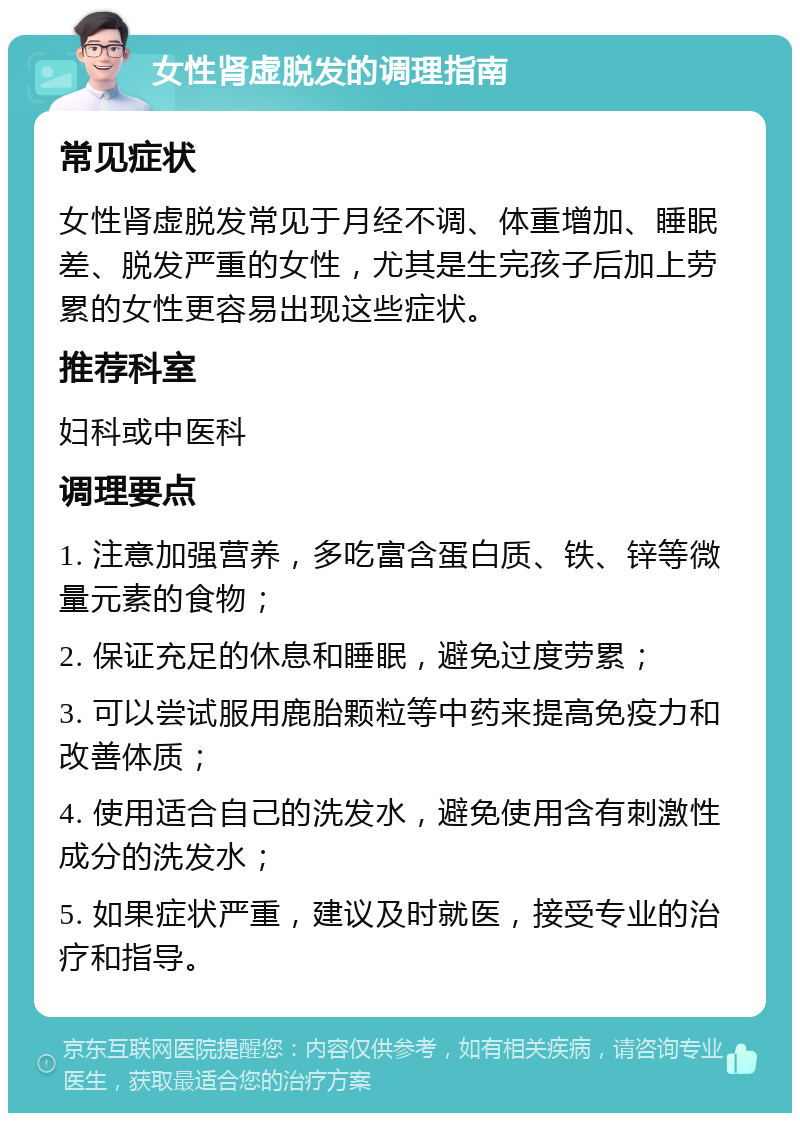 女性肾虚脱发的调理指南 常见症状 女性肾虚脱发常见于月经不调、体重增加、睡眠差、脱发严重的女性，尤其是生完孩子后加上劳累的女性更容易出现这些症状。 推荐科室 妇科或中医科 调理要点 1. 注意加强营养，多吃富含蛋白质、铁、锌等微量元素的食物； 2. 保证充足的休息和睡眠，避免过度劳累； 3. 可以尝试服用鹿胎颗粒等中药来提高免疫力和改善体质； 4. 使用适合自己的洗发水，避免使用含有刺激性成分的洗发水； 5. 如果症状严重，建议及时就医，接受专业的治疗和指导。