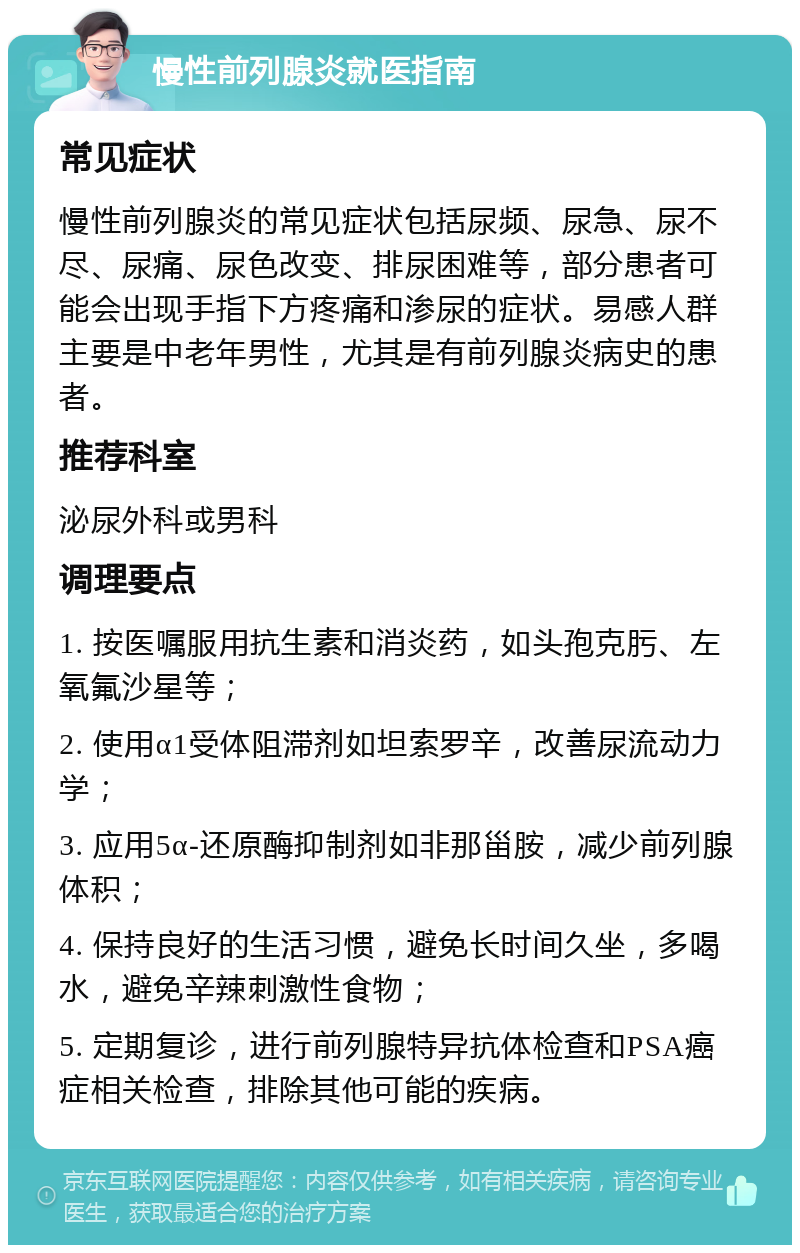 慢性前列腺炎就医指南 常见症状 慢性前列腺炎的常见症状包括尿频、尿急、尿不尽、尿痛、尿色改变、排尿困难等，部分患者可能会出现手指下方疼痛和渗尿的症状。易感人群主要是中老年男性，尤其是有前列腺炎病史的患者。 推荐科室 泌尿外科或男科 调理要点 1. 按医嘱服用抗生素和消炎药，如头孢克肟、左氧氟沙星等； 2. 使用α1受体阻滞剂如坦索罗辛，改善尿流动力学； 3. 应用5α-还原酶抑制剂如非那甾胺，减少前列腺体积； 4. 保持良好的生活习惯，避免长时间久坐，多喝水，避免辛辣刺激性食物； 5. 定期复诊，进行前列腺特异抗体检查和PSA癌症相关检查，排除其他可能的疾病。