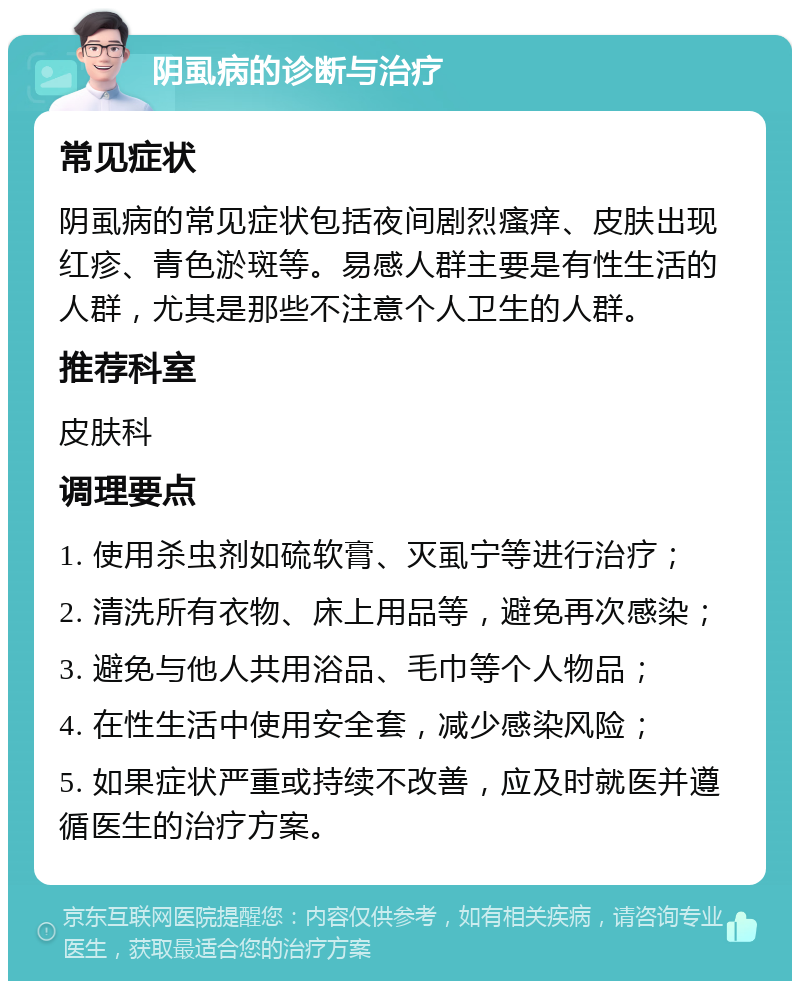 阴虱病的诊断与治疗 常见症状 阴虱病的常见症状包括夜间剧烈瘙痒、皮肤出现红疹、青色淤斑等。易感人群主要是有性生活的人群，尤其是那些不注意个人卫生的人群。 推荐科室 皮肤科 调理要点 1. 使用杀虫剂如硫软膏、灭虱宁等进行治疗； 2. 清洗所有衣物、床上用品等，避免再次感染； 3. 避免与他人共用浴品、毛巾等个人物品； 4. 在性生活中使用安全套，减少感染风险； 5. 如果症状严重或持续不改善，应及时就医并遵循医生的治疗方案。