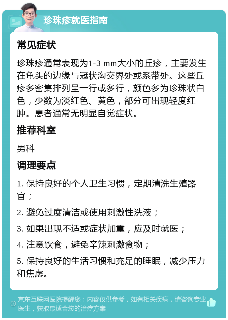 珍珠疹就医指南 常见症状 珍珠疹通常表现为1-3 mm大小的丘疹，主要发生在龟头的边缘与冠状沟交界处或系带处。这些丘疹多密集排列呈一行或多行，颜色多为珍珠状白色，少数为淡红色、黄色，部分可出现轻度红肿。患者通常无明显自觉症状。 推荐科室 男科 调理要点 1. 保持良好的个人卫生习惯，定期清洗生殖器官； 2. 避免过度清洁或使用刺激性洗液； 3. 如果出现不适或症状加重，应及时就医； 4. 注意饮食，避免辛辣刺激食物； 5. 保持良好的生活习惯和充足的睡眠，减少压力和焦虑。