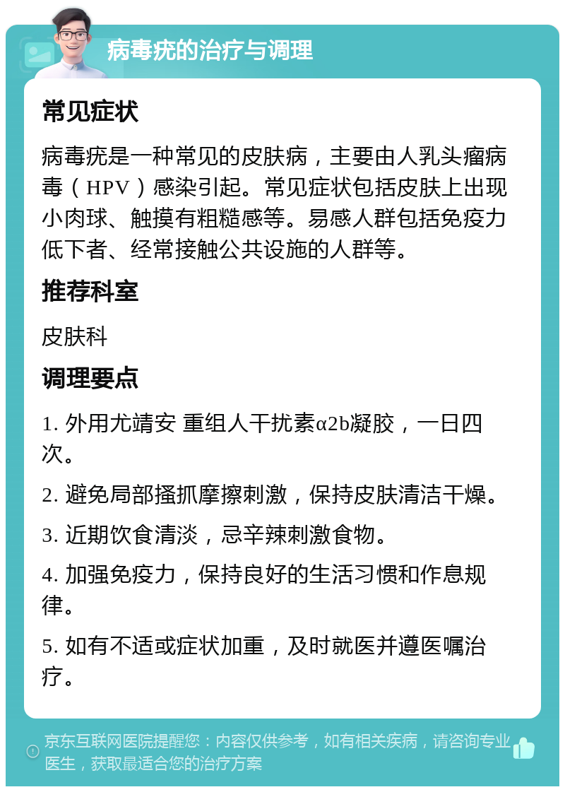 病毒疣的治疗与调理 常见症状 病毒疣是一种常见的皮肤病，主要由人乳头瘤病毒（HPV）感染引起。常见症状包括皮肤上出现小肉球、触摸有粗糙感等。易感人群包括免疫力低下者、经常接触公共设施的人群等。 推荐科室 皮肤科 调理要点 1. 外用尤靖安 重组人干扰素α2b凝胶，一日四次。 2. 避免局部搔抓摩擦刺激，保持皮肤清洁干燥。 3. 近期饮食清淡，忌辛辣刺激食物。 4. 加强免疫力，保持良好的生活习惯和作息规律。 5. 如有不适或症状加重，及时就医并遵医嘱治疗。