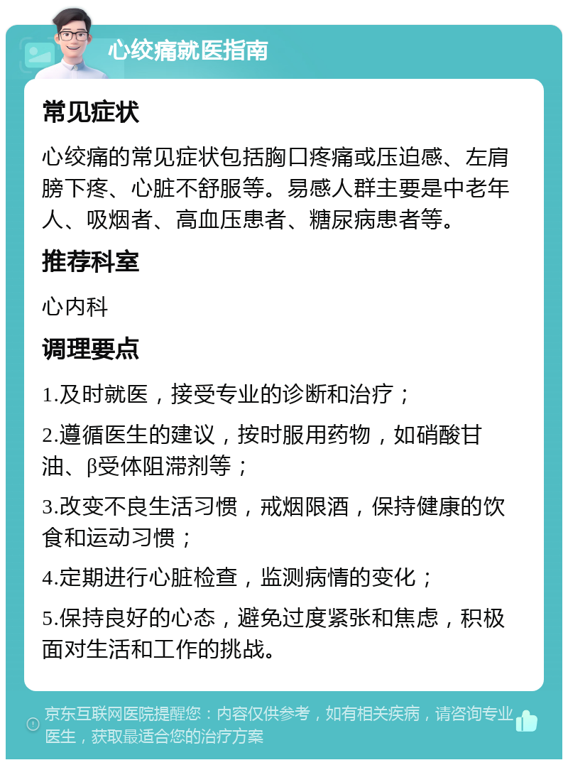 心绞痛就医指南 常见症状 心绞痛的常见症状包括胸口疼痛或压迫感、左肩膀下疼、心脏不舒服等。易感人群主要是中老年人、吸烟者、高血压患者、糖尿病患者等。 推荐科室 心内科 调理要点 1.及时就医，接受专业的诊断和治疗； 2.遵循医生的建议，按时服用药物，如硝酸甘油、β受体阻滞剂等； 3.改变不良生活习惯，戒烟限酒，保持健康的饮食和运动习惯； 4.定期进行心脏检查，监测病情的变化； 5.保持良好的心态，避免过度紧张和焦虑，积极面对生活和工作的挑战。