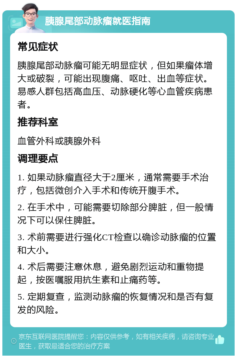 胰腺尾部动脉瘤就医指南 常见症状 胰腺尾部动脉瘤可能无明显症状，但如果瘤体增大或破裂，可能出现腹痛、呕吐、出血等症状。易感人群包括高血压、动脉硬化等心血管疾病患者。 推荐科室 血管外科或胰腺外科 调理要点 1. 如果动脉瘤直径大于2厘米，通常需要手术治疗，包括微创介入手术和传统开腹手术。 2. 在手术中，可能需要切除部分脾脏，但一般情况下可以保住脾脏。 3. 术前需要进行强化CT检查以确诊动脉瘤的位置和大小。 4. 术后需要注意休息，避免剧烈运动和重物提起，按医嘱服用抗生素和止痛药等。 5. 定期复查，监测动脉瘤的恢复情况和是否有复发的风险。