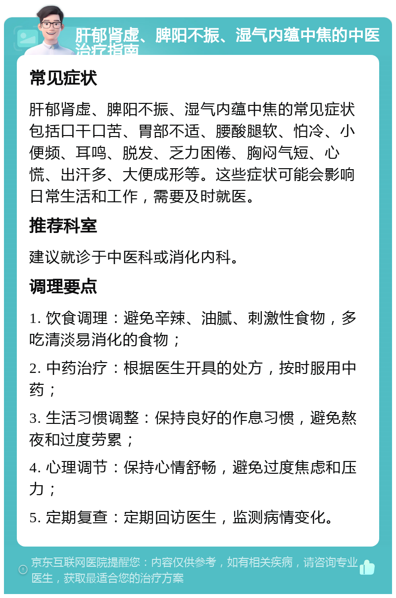 肝郁肾虚、脾阳不振、湿气内蕴中焦的中医治疗指南 常见症状 肝郁肾虚、脾阳不振、湿气内蕴中焦的常见症状包括口干口苦、胃部不适、腰酸腿软、怕冷、小便频、耳鸣、脱发、乏力困倦、胸闷气短、心慌、出汗多、大便成形等。这些症状可能会影响日常生活和工作，需要及时就医。 推荐科室 建议就诊于中医科或消化内科。 调理要点 1. 饮食调理：避免辛辣、油腻、刺激性食物，多吃清淡易消化的食物； 2. 中药治疗：根据医生开具的处方，按时服用中药； 3. 生活习惯调整：保持良好的作息习惯，避免熬夜和过度劳累； 4. 心理调节：保持心情舒畅，避免过度焦虑和压力； 5. 定期复查：定期回访医生，监测病情变化。