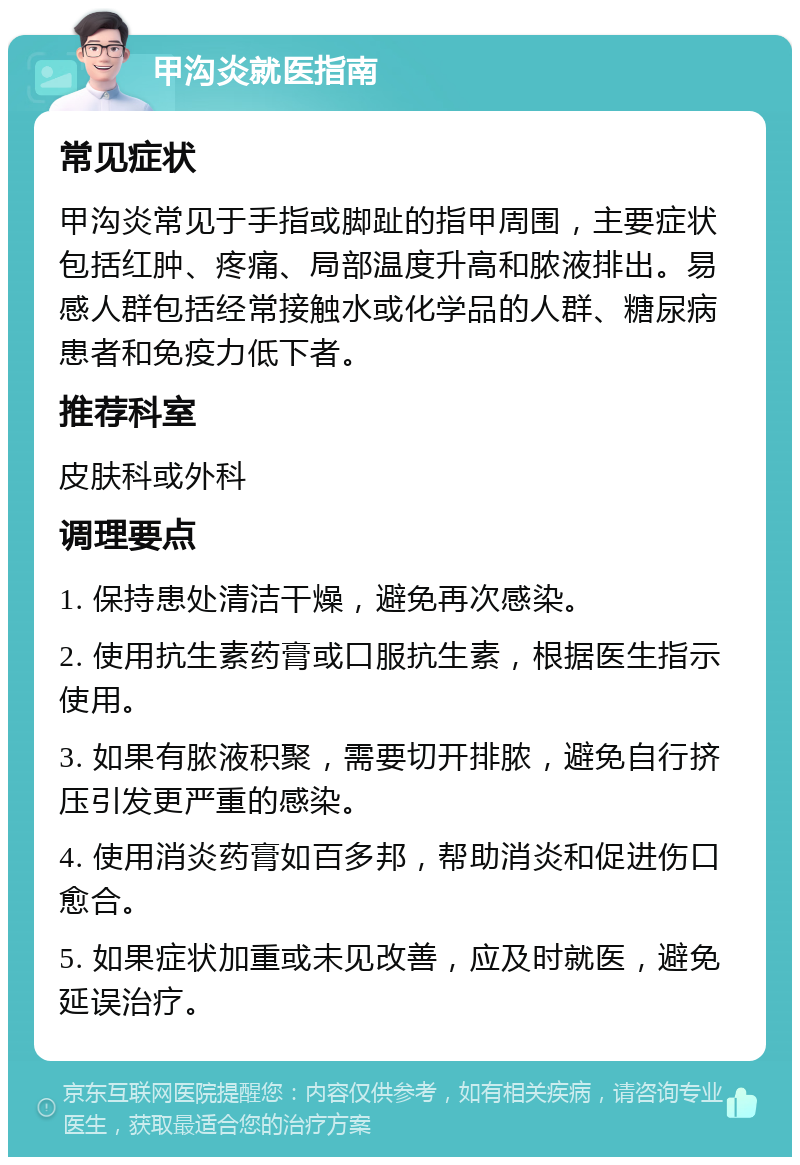 甲沟炎就医指南 常见症状 甲沟炎常见于手指或脚趾的指甲周围，主要症状包括红肿、疼痛、局部温度升高和脓液排出。易感人群包括经常接触水或化学品的人群、糖尿病患者和免疫力低下者。 推荐科室 皮肤科或外科 调理要点 1. 保持患处清洁干燥，避免再次感染。 2. 使用抗生素药膏或口服抗生素，根据医生指示使用。 3. 如果有脓液积聚，需要切开排脓，避免自行挤压引发更严重的感染。 4. 使用消炎药膏如百多邦，帮助消炎和促进伤口愈合。 5. 如果症状加重或未见改善，应及时就医，避免延误治疗。