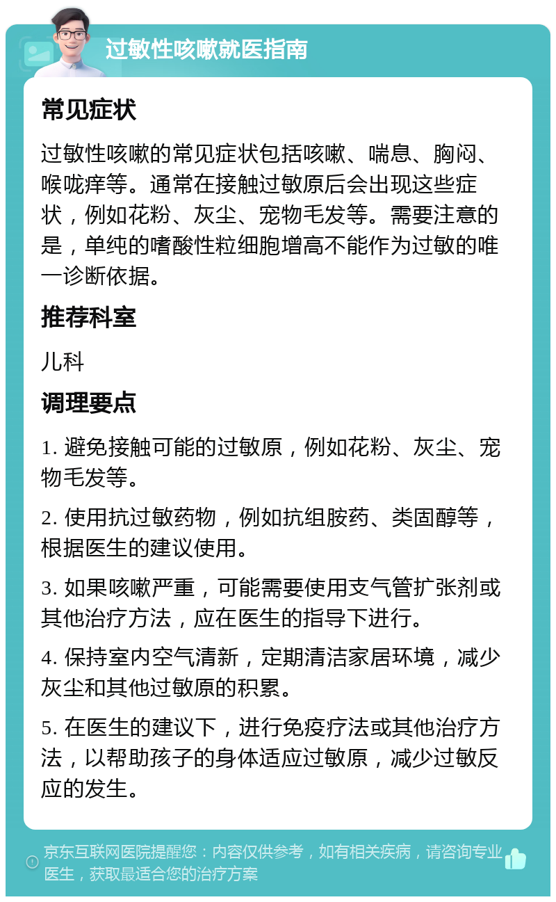 过敏性咳嗽就医指南 常见症状 过敏性咳嗽的常见症状包括咳嗽、喘息、胸闷、喉咙痒等。通常在接触过敏原后会出现这些症状，例如花粉、灰尘、宠物毛发等。需要注意的是，单纯的嗜酸性粒细胞增高不能作为过敏的唯一诊断依据。 推荐科室 儿科 调理要点 1. 避免接触可能的过敏原，例如花粉、灰尘、宠物毛发等。 2. 使用抗过敏药物，例如抗组胺药、类固醇等，根据医生的建议使用。 3. 如果咳嗽严重，可能需要使用支气管扩张剂或其他治疗方法，应在医生的指导下进行。 4. 保持室内空气清新，定期清洁家居环境，减少灰尘和其他过敏原的积累。 5. 在医生的建议下，进行免疫疗法或其他治疗方法，以帮助孩子的身体适应过敏原，减少过敏反应的发生。