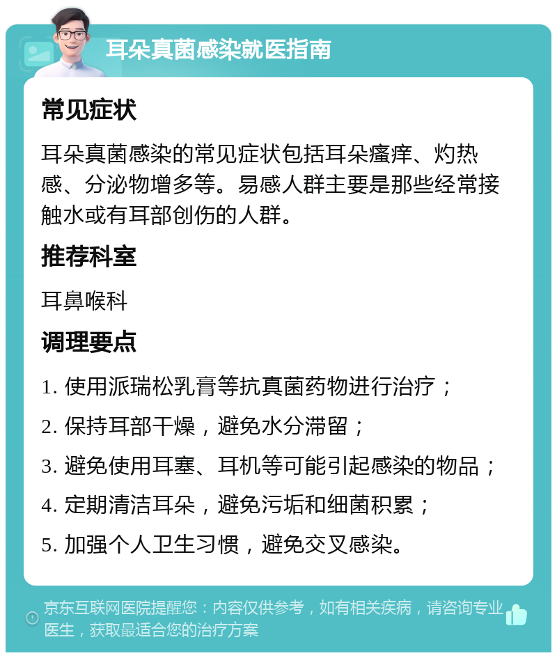 耳朵真菌感染就医指南 常见症状 耳朵真菌感染的常见症状包括耳朵瘙痒、灼热感、分泌物增多等。易感人群主要是那些经常接触水或有耳部创伤的人群。 推荐科室 耳鼻喉科 调理要点 1. 使用派瑞松乳膏等抗真菌药物进行治疗； 2. 保持耳部干燥，避免水分滞留； 3. 避免使用耳塞、耳机等可能引起感染的物品； 4. 定期清洁耳朵，避免污垢和细菌积累； 5. 加强个人卫生习惯，避免交叉感染。