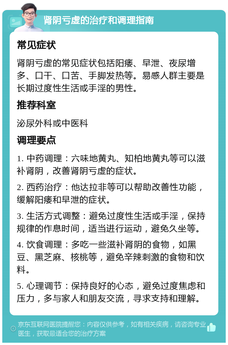 肾阴亏虚的治疗和调理指南 常见症状 肾阴亏虚的常见症状包括阳痿、早泄、夜尿增多、口干、口苦、手脚发热等。易感人群主要是长期过度性生活或手淫的男性。 推荐科室 泌尿外科或中医科 调理要点 1. 中药调理：六味地黄丸、知柏地黄丸等可以滋补肾阴，改善肾阴亏虚的症状。 2. 西药治疗：他达拉非等可以帮助改善性功能，缓解阳痿和早泄的症状。 3. 生活方式调整：避免过度性生活或手淫，保持规律的作息时间，适当进行运动，避免久坐等。 4. 饮食调理：多吃一些滋补肾阴的食物，如黑豆、黑芝麻、核桃等，避免辛辣刺激的食物和饮料。 5. 心理调节：保持良好的心态，避免过度焦虑和压力，多与家人和朋友交流，寻求支持和理解。