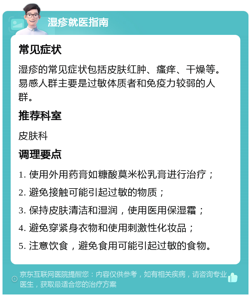 湿疹就医指南 常见症状 湿疹的常见症状包括皮肤红肿、瘙痒、干燥等。易感人群主要是过敏体质者和免疫力较弱的人群。 推荐科室 皮肤科 调理要点 1. 使用外用药膏如糠酸莫米松乳膏进行治疗； 2. 避免接触可能引起过敏的物质； 3. 保持皮肤清洁和湿润，使用医用保湿霜； 4. 避免穿紧身衣物和使用刺激性化妆品； 5. 注意饮食，避免食用可能引起过敏的食物。