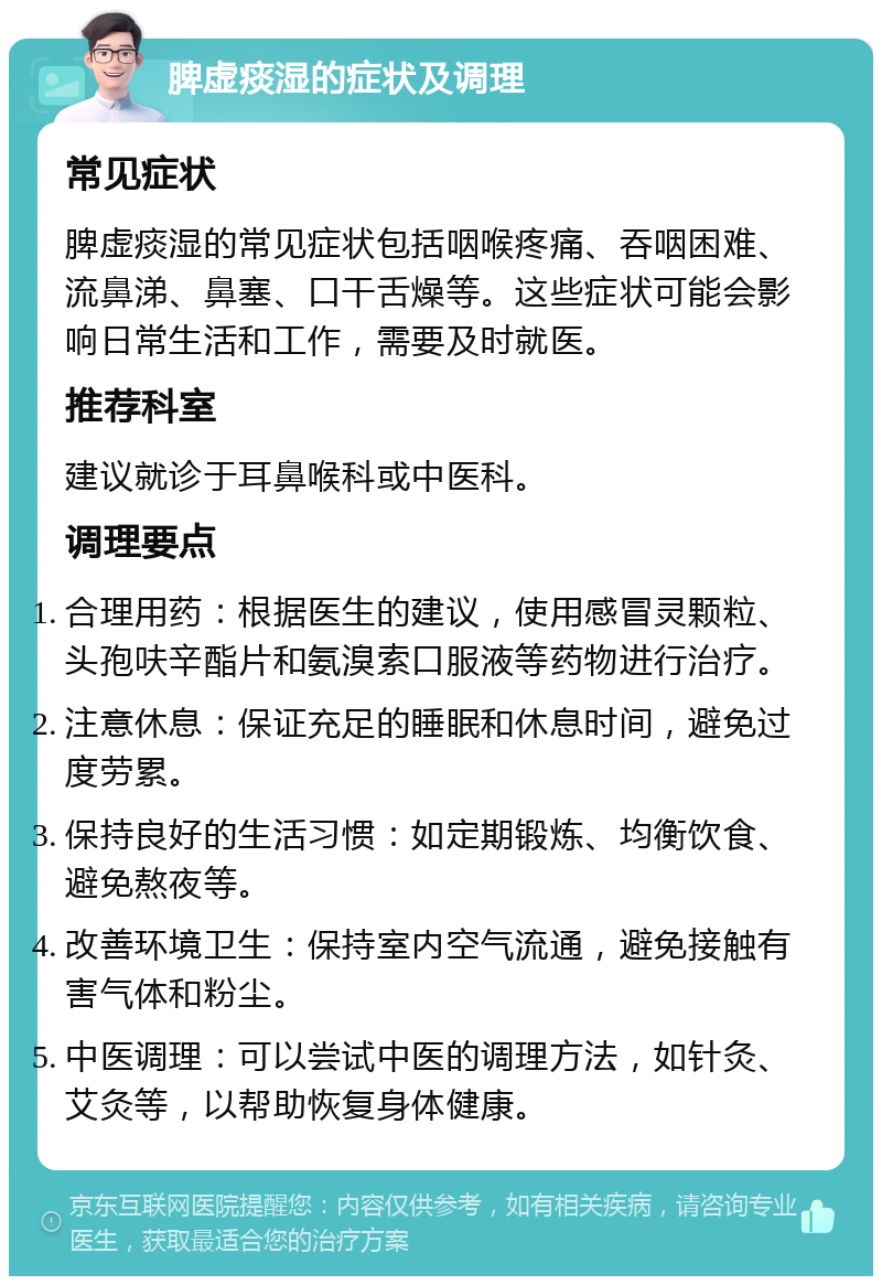 脾虚痰湿的症状及调理 常见症状 脾虚痰湿的常见症状包括咽喉疼痛、吞咽困难、流鼻涕、鼻塞、口干舌燥等。这些症状可能会影响日常生活和工作，需要及时就医。 推荐科室 建议就诊于耳鼻喉科或中医科。 调理要点 合理用药：根据医生的建议，使用感冒灵颗粒、头孢呋辛酯片和氨溴索口服液等药物进行治疗。 注意休息：保证充足的睡眠和休息时间，避免过度劳累。 保持良好的生活习惯：如定期锻炼、均衡饮食、避免熬夜等。 改善环境卫生：保持室内空气流通，避免接触有害气体和粉尘。 中医调理：可以尝试中医的调理方法，如针灸、艾灸等，以帮助恢复身体健康。