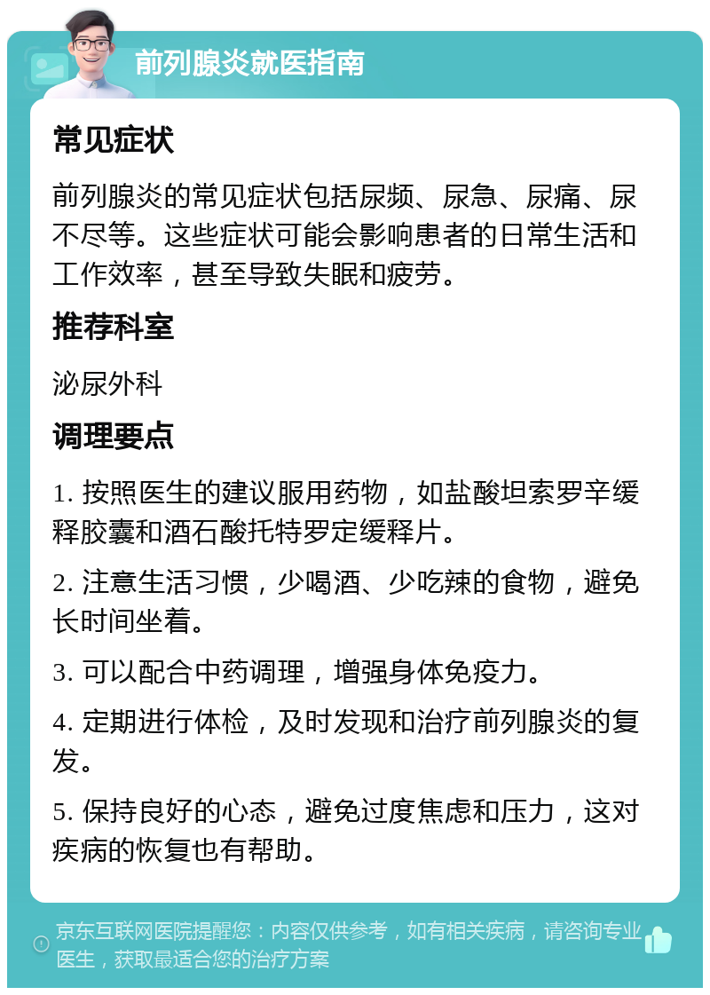 前列腺炎就医指南 常见症状 前列腺炎的常见症状包括尿频、尿急、尿痛、尿不尽等。这些症状可能会影响患者的日常生活和工作效率，甚至导致失眠和疲劳。 推荐科室 泌尿外科 调理要点 1. 按照医生的建议服用药物，如盐酸坦索罗辛缓释胶囊和酒石酸托特罗定缓释片。 2. 注意生活习惯，少喝酒、少吃辣的食物，避免长时间坐着。 3. 可以配合中药调理，增强身体免疫力。 4. 定期进行体检，及时发现和治疗前列腺炎的复发。 5. 保持良好的心态，避免过度焦虑和压力，这对疾病的恢复也有帮助。