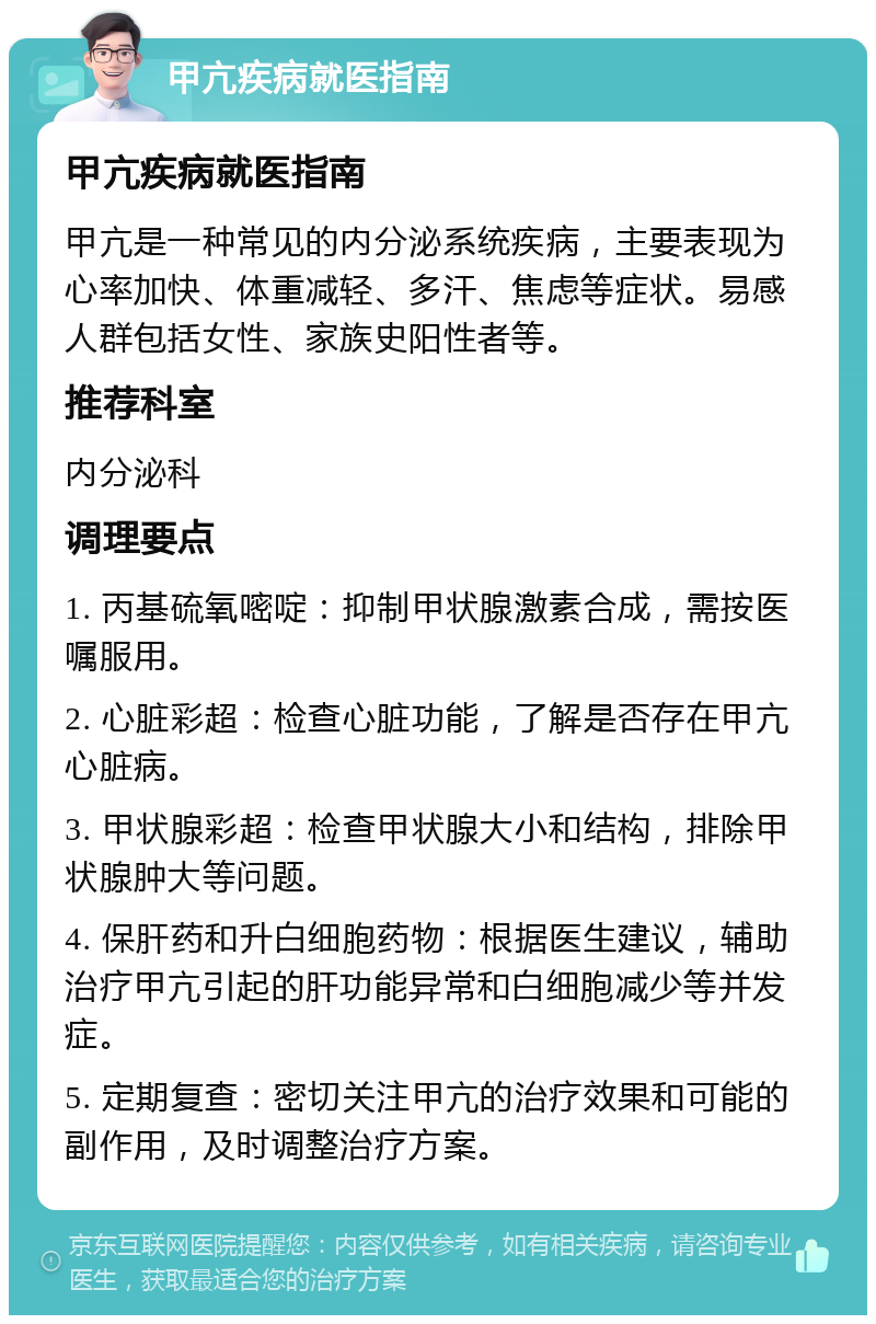 甲亢疾病就医指南 甲亢疾病就医指南 甲亢是一种常见的内分泌系统疾病，主要表现为心率加快、体重减轻、多汗、焦虑等症状。易感人群包括女性、家族史阳性者等。 推荐科室 内分泌科 调理要点 1. 丙基硫氧嘧啶：抑制甲状腺激素合成，需按医嘱服用。 2. 心脏彩超：检查心脏功能，了解是否存在甲亢心脏病。 3. 甲状腺彩超：检查甲状腺大小和结构，排除甲状腺肿大等问题。 4. 保肝药和升白细胞药物：根据医生建议，辅助治疗甲亢引起的肝功能异常和白细胞减少等并发症。 5. 定期复查：密切关注甲亢的治疗效果和可能的副作用，及时调整治疗方案。