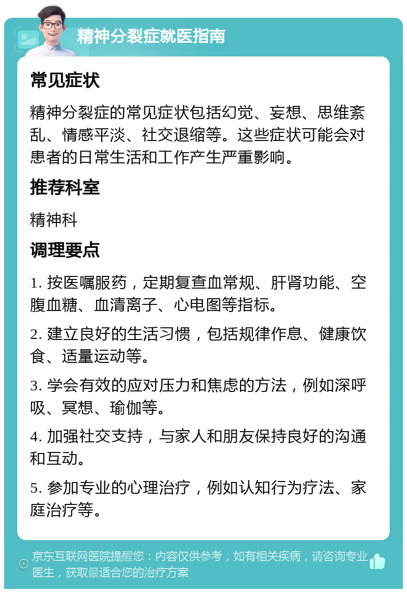 精神分裂症就医指南 常见症状 精神分裂症的常见症状包括幻觉、妄想、思维紊乱、情感平淡、社交退缩等。这些症状可能会对患者的日常生活和工作产生严重影响。 推荐科室 精神科 调理要点 1. 按医嘱服药，定期复查血常规、肝肾功能、空腹血糖、血清离子、心电图等指标。 2. 建立良好的生活习惯，包括规律作息、健康饮食、适量运动等。 3. 学会有效的应对压力和焦虑的方法，例如深呼吸、冥想、瑜伽等。 4. 加强社交支持，与家人和朋友保持良好的沟通和互动。 5. 参加专业的心理治疗，例如认知行为疗法、家庭治疗等。