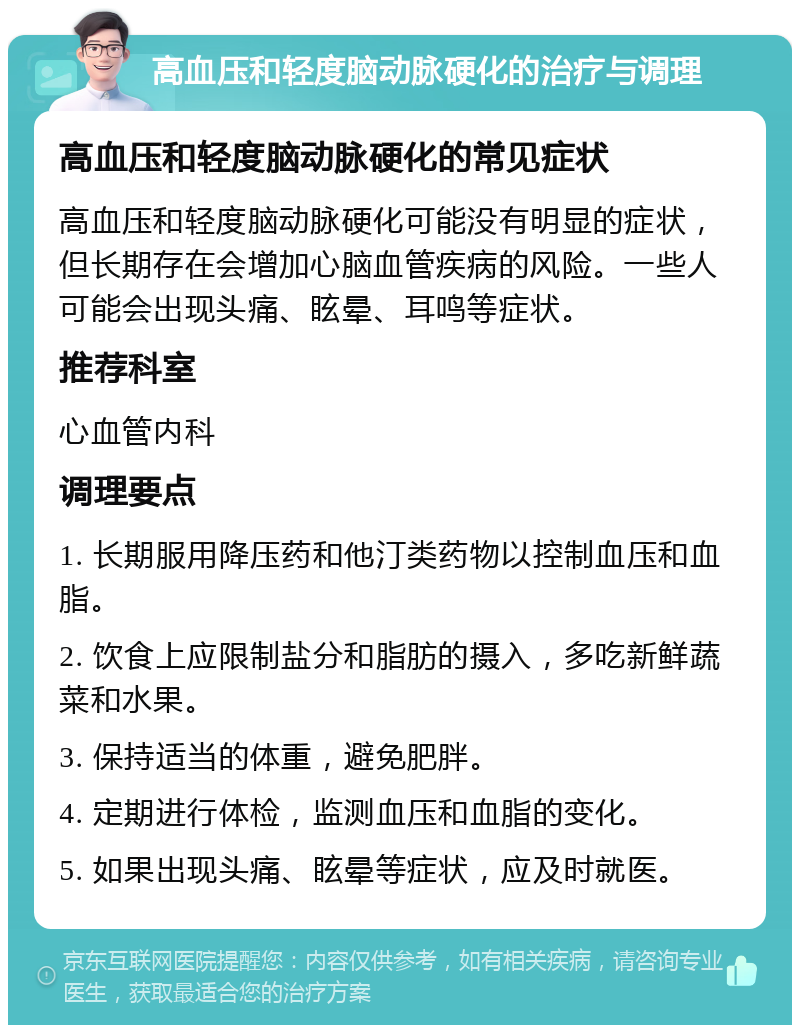 高血压和轻度脑动脉硬化的治疗与调理 高血压和轻度脑动脉硬化的常见症状 高血压和轻度脑动脉硬化可能没有明显的症状，但长期存在会增加心脑血管疾病的风险。一些人可能会出现头痛、眩晕、耳鸣等症状。 推荐科室 心血管内科 调理要点 1. 长期服用降压药和他汀类药物以控制血压和血脂。 2. 饮食上应限制盐分和脂肪的摄入，多吃新鲜蔬菜和水果。 3. 保持适当的体重，避免肥胖。 4. 定期进行体检，监测血压和血脂的变化。 5. 如果出现头痛、眩晕等症状，应及时就医。