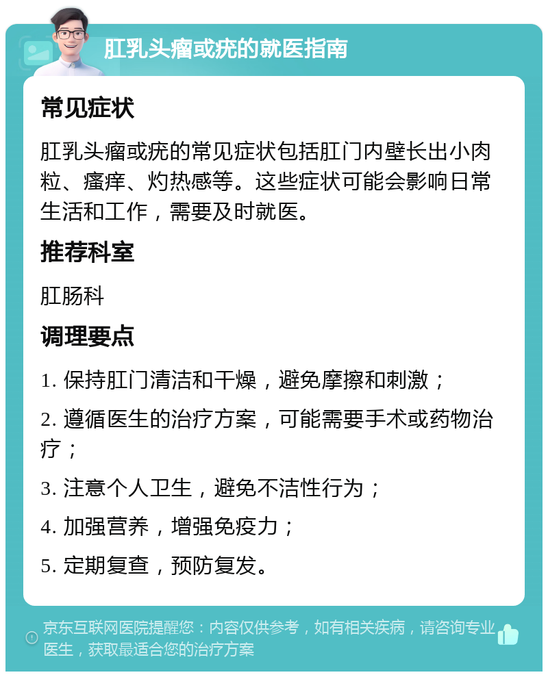 肛乳头瘤或疣的就医指南 常见症状 肛乳头瘤或疣的常见症状包括肛门内壁长出小肉粒、瘙痒、灼热感等。这些症状可能会影响日常生活和工作，需要及时就医。 推荐科室 肛肠科 调理要点 1. 保持肛门清洁和干燥，避免摩擦和刺激； 2. 遵循医生的治疗方案，可能需要手术或药物治疗； 3. 注意个人卫生，避免不洁性行为； 4. 加强营养，增强免疫力； 5. 定期复查，预防复发。