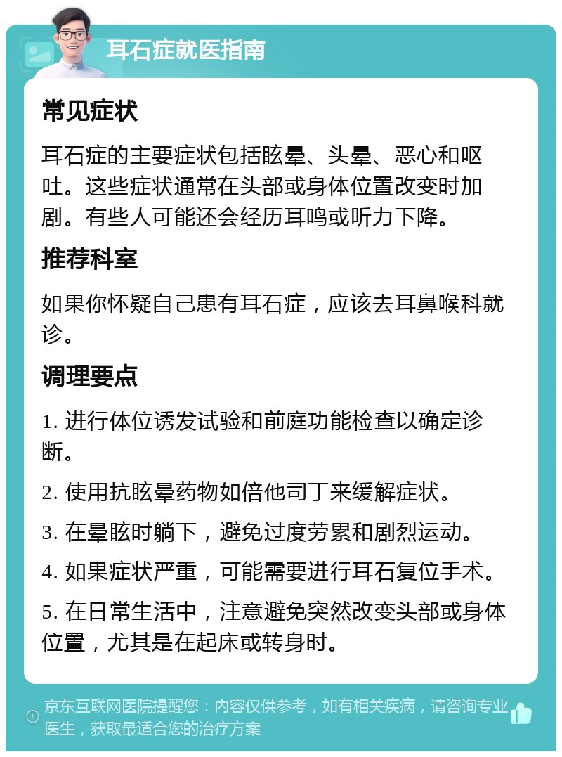 耳石症就医指南 常见症状 耳石症的主要症状包括眩晕、头晕、恶心和呕吐。这些症状通常在头部或身体位置改变时加剧。有些人可能还会经历耳鸣或听力下降。 推荐科室 如果你怀疑自己患有耳石症，应该去耳鼻喉科就诊。 调理要点 1. 进行体位诱发试验和前庭功能检查以确定诊断。 2. 使用抗眩晕药物如倍他司丁来缓解症状。 3. 在晕眩时躺下，避免过度劳累和剧烈运动。 4. 如果症状严重，可能需要进行耳石复位手术。 5. 在日常生活中，注意避免突然改变头部或身体位置，尤其是在起床或转身时。