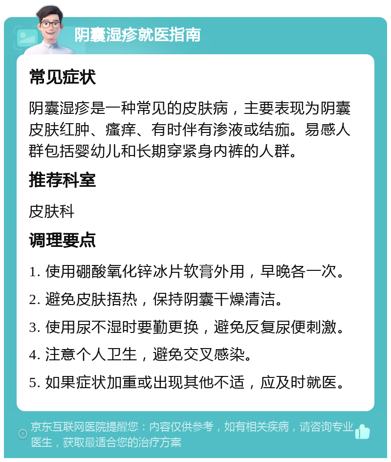 阴囊湿疹就医指南 常见症状 阴囊湿疹是一种常见的皮肤病，主要表现为阴囊皮肤红肿、瘙痒、有时伴有渗液或结痂。易感人群包括婴幼儿和长期穿紧身内裤的人群。 推荐科室 皮肤科 调理要点 1. 使用硼酸氧化锌冰片软膏外用，早晚各一次。 2. 避免皮肤捂热，保持阴囊干燥清洁。 3. 使用尿不湿时要勤更换，避免反复尿便刺激。 4. 注意个人卫生，避免交叉感染。 5. 如果症状加重或出现其他不适，应及时就医。