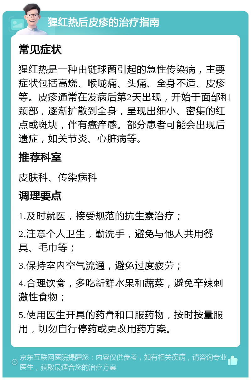 猩红热后皮疹的治疗指南 常见症状 猩红热是一种由链球菌引起的急性传染病，主要症状包括高烧、喉咙痛、头痛、全身不适、皮疹等。皮疹通常在发病后第2天出现，开始于面部和颈部，逐渐扩散到全身，呈现出细小、密集的红点或斑块，伴有瘙痒感。部分患者可能会出现后遗症，如关节炎、心脏病等。 推荐科室 皮肤科、传染病科 调理要点 1.及时就医，接受规范的抗生素治疗； 2.注意个人卫生，勤洗手，避免与他人共用餐具、毛巾等； 3.保持室内空气流通，避免过度疲劳； 4.合理饮食，多吃新鲜水果和蔬菜，避免辛辣刺激性食物； 5.使用医生开具的药膏和口服药物，按时按量服用，切勿自行停药或更改用药方案。