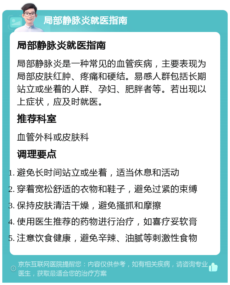 局部静脉炎就医指南 局部静脉炎就医指南 局部静脉炎是一种常见的血管疾病，主要表现为局部皮肤红肿、疼痛和硬结。易感人群包括长期站立或坐着的人群、孕妇、肥胖者等。若出现以上症状，应及时就医。 推荐科室 血管外科或皮肤科 调理要点 避免长时间站立或坐着，适当休息和活动 穿着宽松舒适的衣物和鞋子，避免过紧的束缚 保持皮肤清洁干燥，避免搔抓和摩擦 使用医生推荐的药物进行治疗，如喜疗妥软膏 注意饮食健康，避免辛辣、油腻等刺激性食物