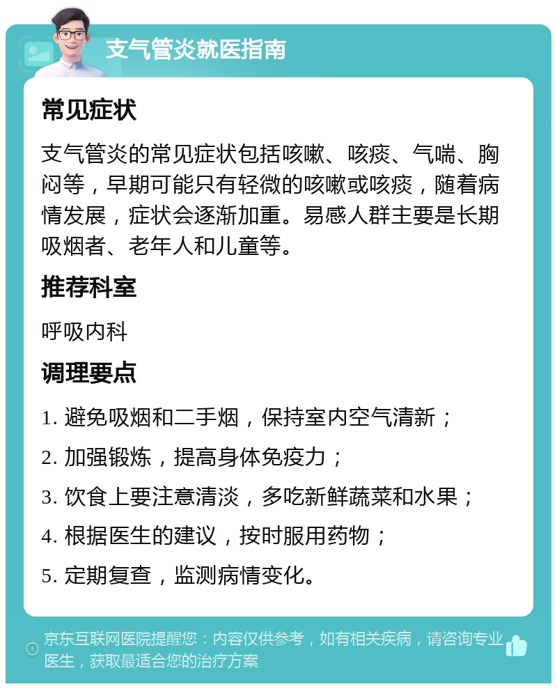 支气管炎就医指南 常见症状 支气管炎的常见症状包括咳嗽、咳痰、气喘、胸闷等，早期可能只有轻微的咳嗽或咳痰，随着病情发展，症状会逐渐加重。易感人群主要是长期吸烟者、老年人和儿童等。 推荐科室 呼吸内科 调理要点 1. 避免吸烟和二手烟，保持室内空气清新； 2. 加强锻炼，提高身体免疫力； 3. 饮食上要注意清淡，多吃新鲜蔬菜和水果； 4. 根据医生的建议，按时服用药物； 5. 定期复查，监测病情变化。