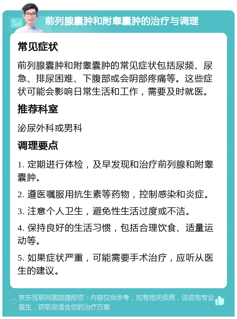 前列腺囊肿和附睾囊肿的治疗与调理 常见症状 前列腺囊肿和附睾囊肿的常见症状包括尿频、尿急、排尿困难、下腹部或会阴部疼痛等。这些症状可能会影响日常生活和工作，需要及时就医。 推荐科室 泌尿外科或男科 调理要点 1. 定期进行体检，及早发现和治疗前列腺和附睾囊肿。 2. 遵医嘱服用抗生素等药物，控制感染和炎症。 3. 注意个人卫生，避免性生活过度或不洁。 4. 保持良好的生活习惯，包括合理饮食、适量运动等。 5. 如果症状严重，可能需要手术治疗，应听从医生的建议。