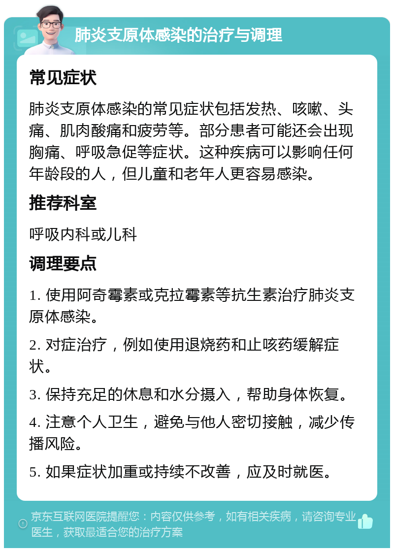 肺炎支原体感染的治疗与调理 常见症状 肺炎支原体感染的常见症状包括发热、咳嗽、头痛、肌肉酸痛和疲劳等。部分患者可能还会出现胸痛、呼吸急促等症状。这种疾病可以影响任何年龄段的人，但儿童和老年人更容易感染。 推荐科室 呼吸内科或儿科 调理要点 1. 使用阿奇霉素或克拉霉素等抗生素治疗肺炎支原体感染。 2. 对症治疗，例如使用退烧药和止咳药缓解症状。 3. 保持充足的休息和水分摄入，帮助身体恢复。 4. 注意个人卫生，避免与他人密切接触，减少传播风险。 5. 如果症状加重或持续不改善，应及时就医。