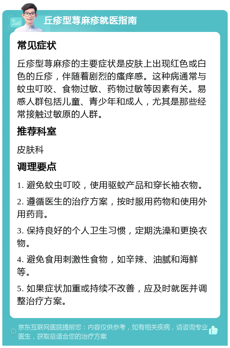 丘疹型荨麻疹就医指南 常见症状 丘疹型荨麻疹的主要症状是皮肤上出现红色或白色的丘疹，伴随着剧烈的瘙痒感。这种病通常与蚊虫叮咬、食物过敏、药物过敏等因素有关。易感人群包括儿童、青少年和成人，尤其是那些经常接触过敏原的人群。 推荐科室 皮肤科 调理要点 1. 避免蚊虫叮咬，使用驱蚊产品和穿长袖衣物。 2. 遵循医生的治疗方案，按时服用药物和使用外用药膏。 3. 保持良好的个人卫生习惯，定期洗澡和更换衣物。 4. 避免食用刺激性食物，如辛辣、油腻和海鲜等。 5. 如果症状加重或持续不改善，应及时就医并调整治疗方案。