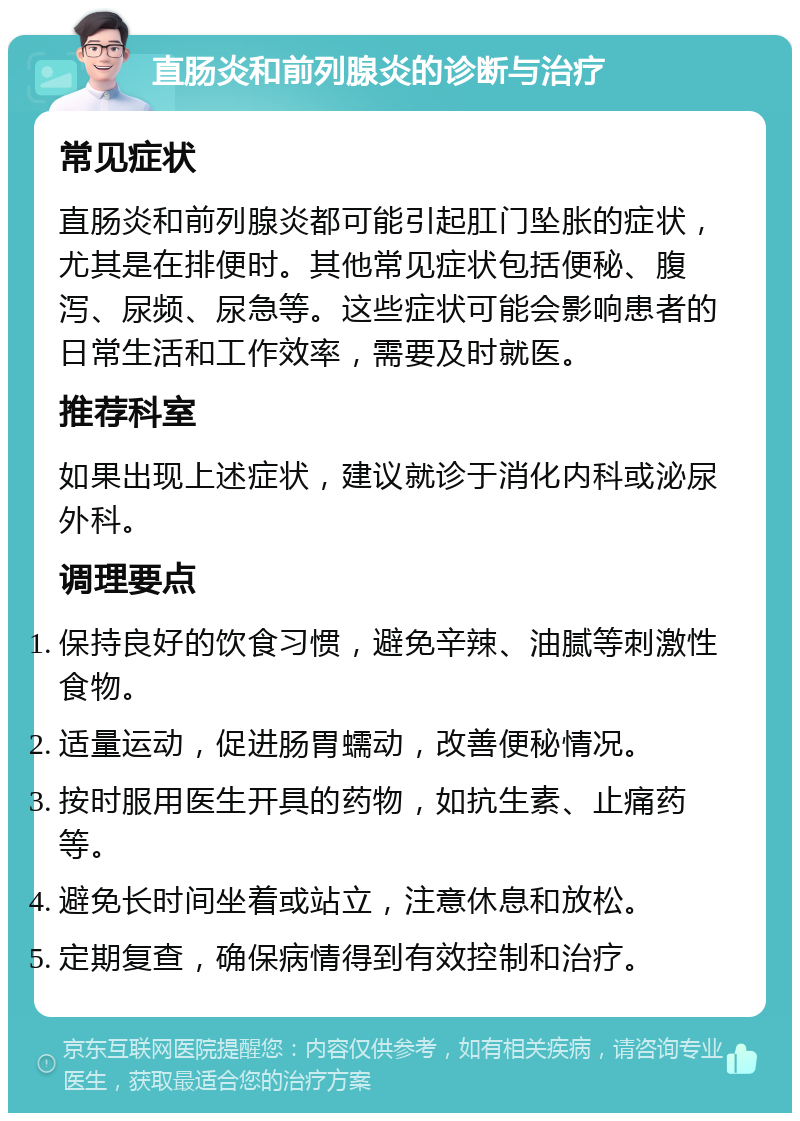 直肠炎和前列腺炎的诊断与治疗 常见症状 直肠炎和前列腺炎都可能引起肛门坠胀的症状，尤其是在排便时。其他常见症状包括便秘、腹泻、尿频、尿急等。这些症状可能会影响患者的日常生活和工作效率，需要及时就医。 推荐科室 如果出现上述症状，建议就诊于消化内科或泌尿外科。 调理要点 保持良好的饮食习惯，避免辛辣、油腻等刺激性食物。 适量运动，促进肠胃蠕动，改善便秘情况。 按时服用医生开具的药物，如抗生素、止痛药等。 避免长时间坐着或站立，注意休息和放松。 定期复查，确保病情得到有效控制和治疗。