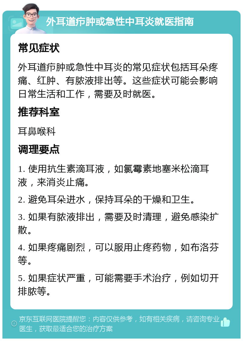 外耳道疖肿或急性中耳炎就医指南 常见症状 外耳道疖肿或急性中耳炎的常见症状包括耳朵疼痛、红肿、有脓液排出等。这些症状可能会影响日常生活和工作，需要及时就医。 推荐科室 耳鼻喉科 调理要点 1. 使用抗生素滴耳液，如氯霉素地塞米松滴耳液，来消炎止痛。 2. 避免耳朵进水，保持耳朵的干燥和卫生。 3. 如果有脓液排出，需要及时清理，避免感染扩散。 4. 如果疼痛剧烈，可以服用止疼药物，如布洛芬等。 5. 如果症状严重，可能需要手术治疗，例如切开排脓等。