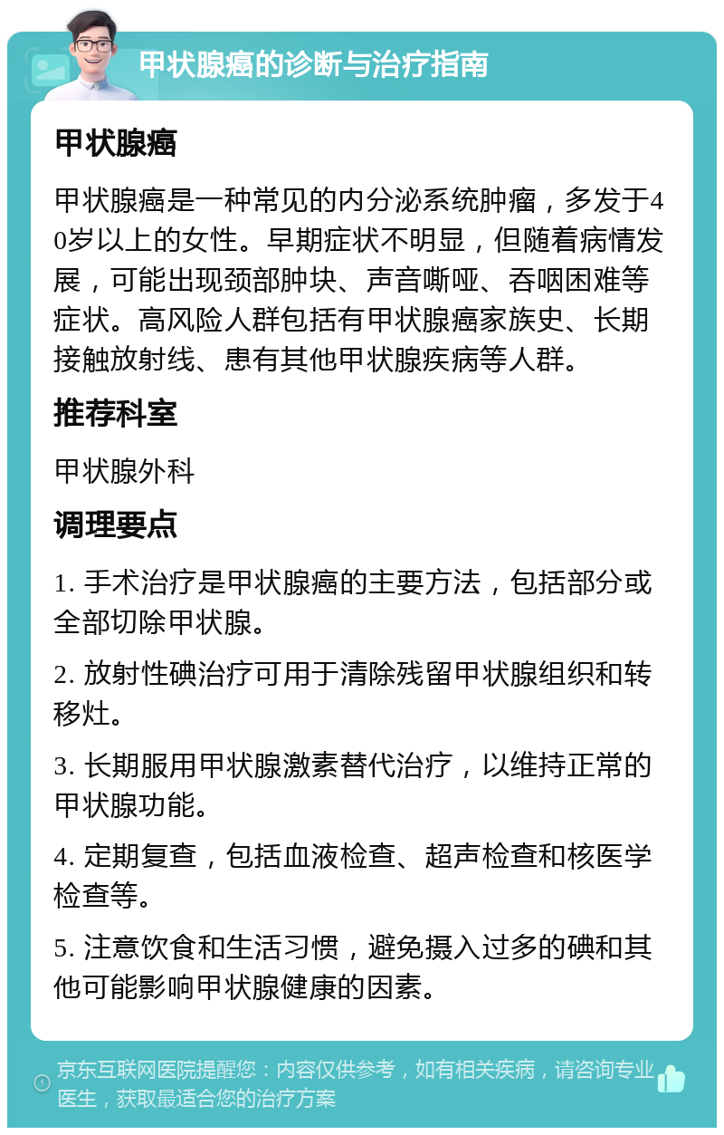 甲状腺癌的诊断与治疗指南 甲状腺癌 甲状腺癌是一种常见的内分泌系统肿瘤，多发于40岁以上的女性。早期症状不明显，但随着病情发展，可能出现颈部肿块、声音嘶哑、吞咽困难等症状。高风险人群包括有甲状腺癌家族史、长期接触放射线、患有其他甲状腺疾病等人群。 推荐科室 甲状腺外科 调理要点 1. 手术治疗是甲状腺癌的主要方法，包括部分或全部切除甲状腺。 2. 放射性碘治疗可用于清除残留甲状腺组织和转移灶。 3. 长期服用甲状腺激素替代治疗，以维持正常的甲状腺功能。 4. 定期复查，包括血液检查、超声检查和核医学检查等。 5. 注意饮食和生活习惯，避免摄入过多的碘和其他可能影响甲状腺健康的因素。