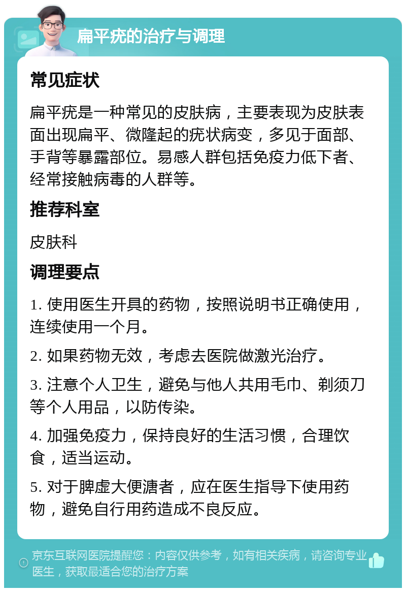 扁平疣的治疗与调理 常见症状 扁平疣是一种常见的皮肤病，主要表现为皮肤表面出现扁平、微隆起的疣状病变，多见于面部、手背等暴露部位。易感人群包括免疫力低下者、经常接触病毒的人群等。 推荐科室 皮肤科 调理要点 1. 使用医生开具的药物，按照说明书正确使用，连续使用一个月。 2. 如果药物无效，考虑去医院做激光治疗。 3. 注意个人卫生，避免与他人共用毛巾、剃须刀等个人用品，以防传染。 4. 加强免疫力，保持良好的生活习惯，合理饮食，适当运动。 5. 对于脾虚大便溏者，应在医生指导下使用药物，避免自行用药造成不良反应。