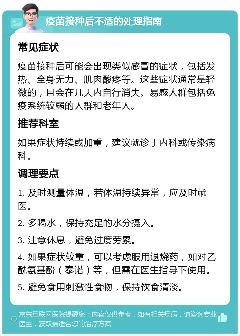 疫苗接种后不适的处理指南 常见症状 疫苗接种后可能会出现类似感冒的症状，包括发热、全身无力、肌肉酸疼等。这些症状通常是轻微的，且会在几天内自行消失。易感人群包括免疫系统较弱的人群和老年人。 推荐科室 如果症状持续或加重，建议就诊于内科或传染病科。 调理要点 1. 及时测量体温，若体温持续异常，应及时就医。 2. 多喝水，保持充足的水分摄入。 3. 注意休息，避免过度劳累。 4. 如果症状较重，可以考虑服用退烧药，如对乙酰氨基酚（泰诺）等，但需在医生指导下使用。 5. 避免食用刺激性食物，保持饮食清淡。