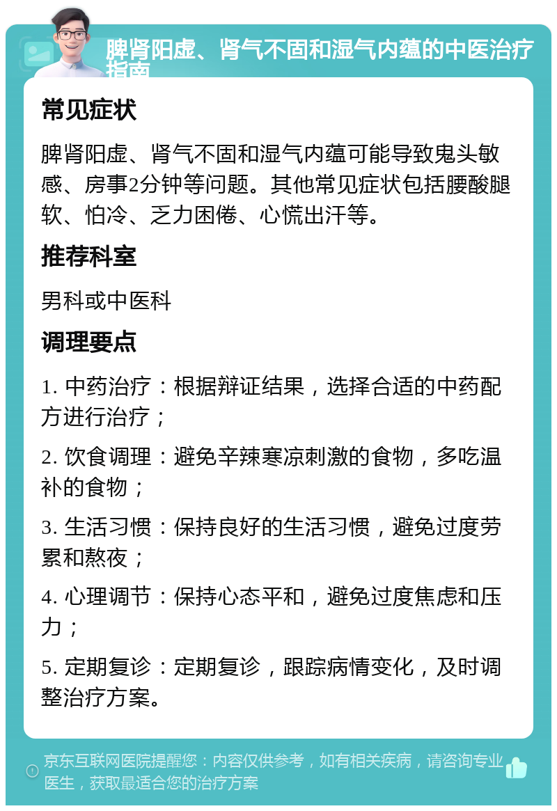 脾肾阳虚、肾气不固和湿气内蕴的中医治疗指南 常见症状 脾肾阳虚、肾气不固和湿气内蕴可能导致鬼头敏感、房事2分钟等问题。其他常见症状包括腰酸腿软、怕冷、乏力困倦、心慌出汗等。 推荐科室 男科或中医科 调理要点 1. 中药治疗：根据辩证结果，选择合适的中药配方进行治疗； 2. 饮食调理：避免辛辣寒凉刺激的食物，多吃温补的食物； 3. 生活习惯：保持良好的生活习惯，避免过度劳累和熬夜； 4. 心理调节：保持心态平和，避免过度焦虑和压力； 5. 定期复诊：定期复诊，跟踪病情变化，及时调整治疗方案。