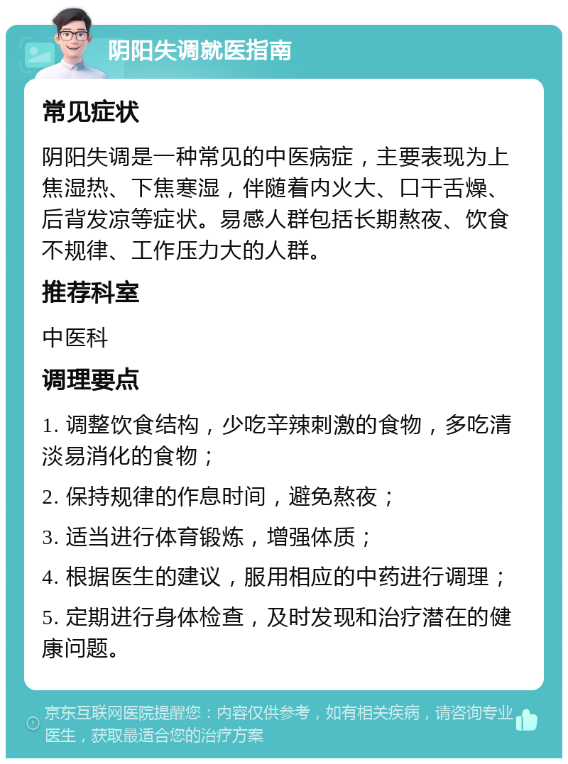 阴阳失调就医指南 常见症状 阴阳失调是一种常见的中医病症，主要表现为上焦湿热、下焦寒湿，伴随着内火大、口干舌燥、后背发凉等症状。易感人群包括长期熬夜、饮食不规律、工作压力大的人群。 推荐科室 中医科 调理要点 1. 调整饮食结构，少吃辛辣刺激的食物，多吃清淡易消化的食物； 2. 保持规律的作息时间，避免熬夜； 3. 适当进行体育锻炼，增强体质； 4. 根据医生的建议，服用相应的中药进行调理； 5. 定期进行身体检查，及时发现和治疗潜在的健康问题。