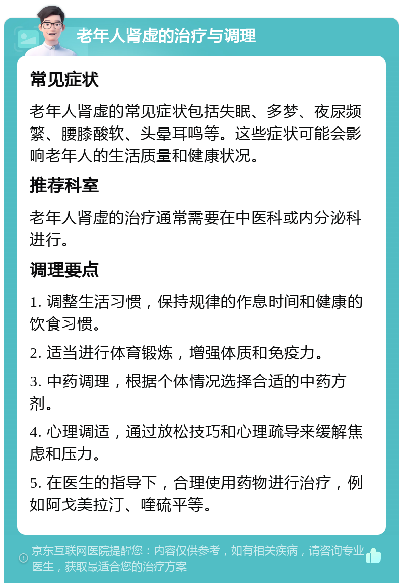 老年人肾虚的治疗与调理 常见症状 老年人肾虚的常见症状包括失眠、多梦、夜尿频繁、腰膝酸软、头晕耳鸣等。这些症状可能会影响老年人的生活质量和健康状况。 推荐科室 老年人肾虚的治疗通常需要在中医科或内分泌科进行。 调理要点 1. 调整生活习惯，保持规律的作息时间和健康的饮食习惯。 2. 适当进行体育锻炼，增强体质和免疫力。 3. 中药调理，根据个体情况选择合适的中药方剂。 4. 心理调适，通过放松技巧和心理疏导来缓解焦虑和压力。 5. 在医生的指导下，合理使用药物进行治疗，例如阿戈美拉汀、喹硫平等。