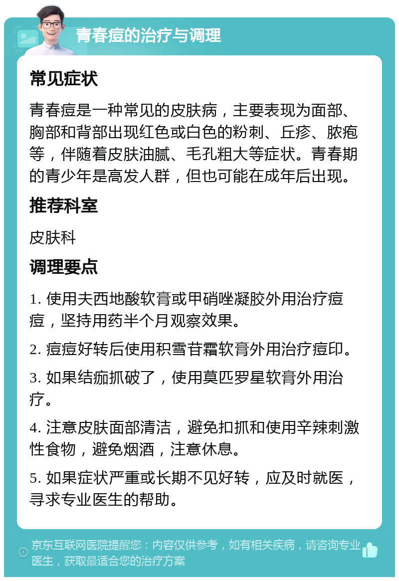 青春痘的治疗与调理 常见症状 青春痘是一种常见的皮肤病，主要表现为面部、胸部和背部出现红色或白色的粉刺、丘疹、脓疱等，伴随着皮肤油腻、毛孔粗大等症状。青春期的青少年是高发人群，但也可能在成年后出现。 推荐科室 皮肤科 调理要点 1. 使用夫西地酸软膏或甲硝唑凝胶外用治疗痘痘，坚持用药半个月观察效果。 2. 痘痘好转后使用积雪苷霜软膏外用治疗痘印。 3. 如果结痂抓破了，使用莫匹罗星软膏外用治疗。 4. 注意皮肤面部清洁，避免扣抓和使用辛辣刺激性食物，避免烟酒，注意休息。 5. 如果症状严重或长期不见好转，应及时就医，寻求专业医生的帮助。