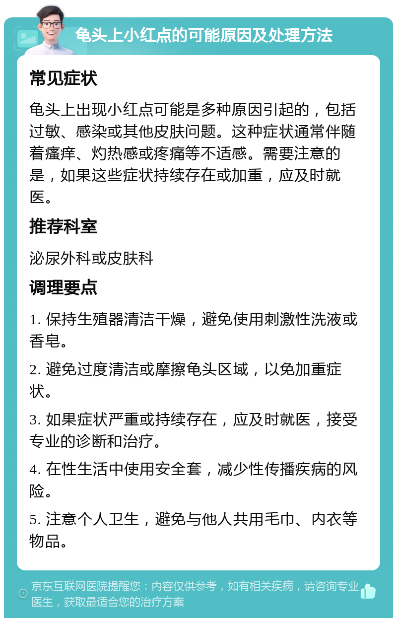 龟头上小红点的可能原因及处理方法 常见症状 龟头上出现小红点可能是多种原因引起的，包括过敏、感染或其他皮肤问题。这种症状通常伴随着瘙痒、灼热感或疼痛等不适感。需要注意的是，如果这些症状持续存在或加重，应及时就医。 推荐科室 泌尿外科或皮肤科 调理要点 1. 保持生殖器清洁干燥，避免使用刺激性洗液或香皂。 2. 避免过度清洁或摩擦龟头区域，以免加重症状。 3. 如果症状严重或持续存在，应及时就医，接受专业的诊断和治疗。 4. 在性生活中使用安全套，减少性传播疾病的风险。 5. 注意个人卫生，避免与他人共用毛巾、内衣等物品。