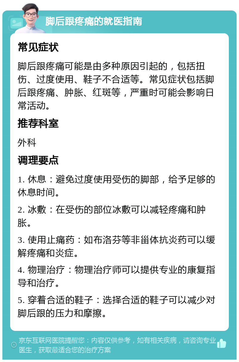 脚后跟疼痛的就医指南 常见症状 脚后跟疼痛可能是由多种原因引起的，包括扭伤、过度使用、鞋子不合适等。常见症状包括脚后跟疼痛、肿胀、红斑等，严重时可能会影响日常活动。 推荐科室 外科 调理要点 1. 休息：避免过度使用受伤的脚部，给予足够的休息时间。 2. 冰敷：在受伤的部位冰敷可以减轻疼痛和肿胀。 3. 使用止痛药：如布洛芬等非甾体抗炎药可以缓解疼痛和炎症。 4. 物理治疗：物理治疗师可以提供专业的康复指导和治疗。 5. 穿着合适的鞋子：选择合适的鞋子可以减少对脚后跟的压力和摩擦。