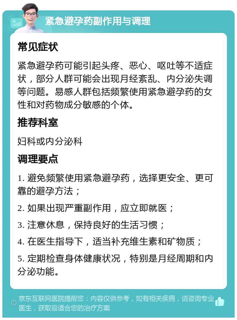 紧急避孕药副作用与调理 常见症状 紧急避孕药可能引起头疼、恶心、呕吐等不适症状，部分人群可能会出现月经紊乱、内分泌失调等问题。易感人群包括频繁使用紧急避孕药的女性和对药物成分敏感的个体。 推荐科室 妇科或内分泌科 调理要点 1. 避免频繁使用紧急避孕药，选择更安全、更可靠的避孕方法； 2. 如果出现严重副作用，应立即就医； 3. 注意休息，保持良好的生活习惯； 4. 在医生指导下，适当补充维生素和矿物质； 5. 定期检查身体健康状况，特别是月经周期和内分泌功能。