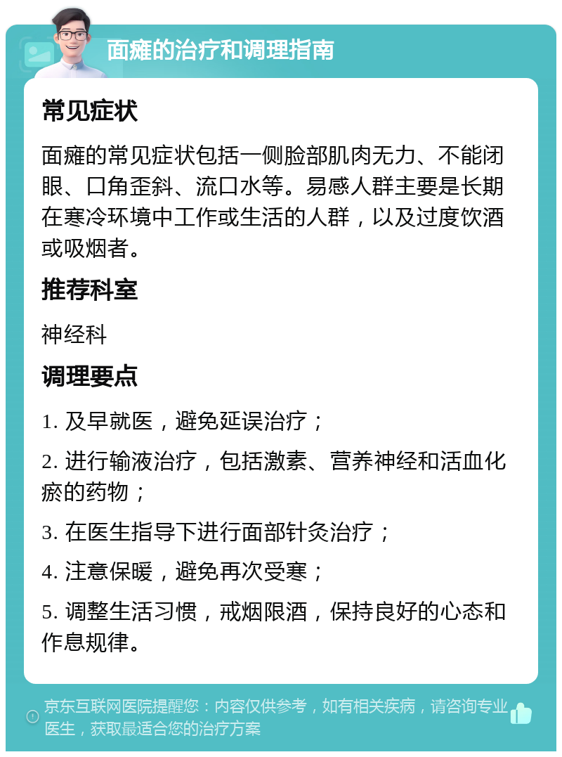 面瘫的治疗和调理指南 常见症状 面瘫的常见症状包括一侧脸部肌肉无力、不能闭眼、口角歪斜、流口水等。易感人群主要是长期在寒冷环境中工作或生活的人群，以及过度饮酒或吸烟者。 推荐科室 神经科 调理要点 1. 及早就医，避免延误治疗； 2. 进行输液治疗，包括激素、营养神经和活血化瘀的药物； 3. 在医生指导下进行面部针灸治疗； 4. 注意保暖，避免再次受寒； 5. 调整生活习惯，戒烟限酒，保持良好的心态和作息规律。