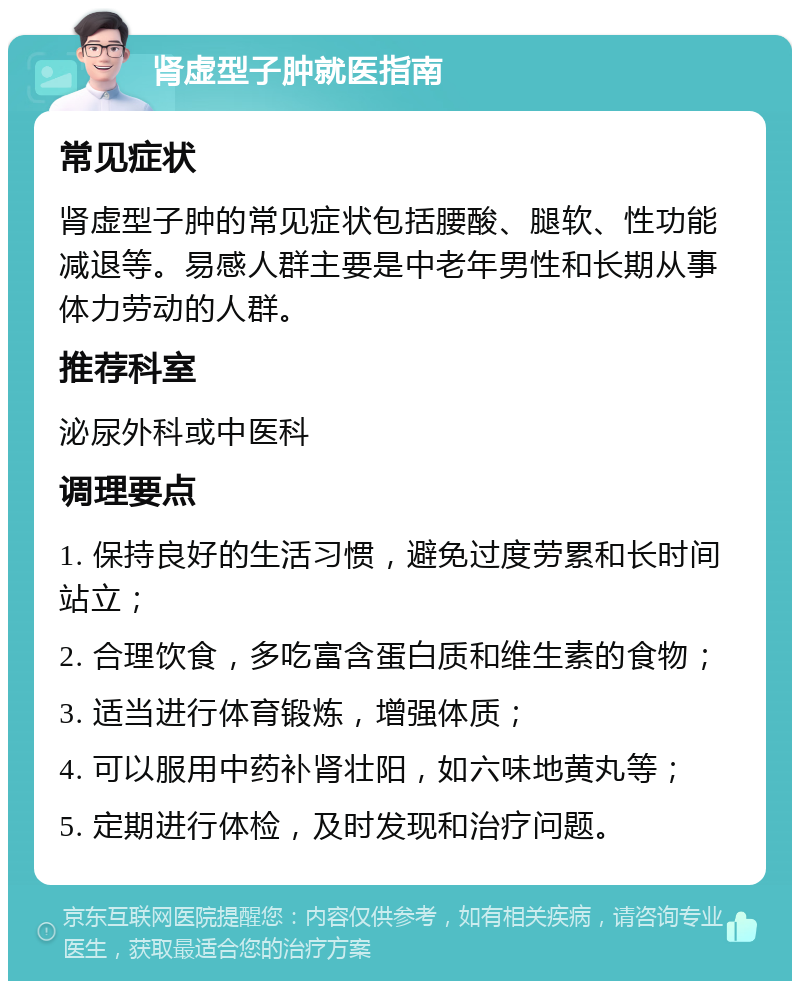 肾虚型子肿就医指南 常见症状 肾虚型子肿的常见症状包括腰酸、腿软、性功能减退等。易感人群主要是中老年男性和长期从事体力劳动的人群。 推荐科室 泌尿外科或中医科 调理要点 1. 保持良好的生活习惯，避免过度劳累和长时间站立； 2. 合理饮食，多吃富含蛋白质和维生素的食物； 3. 适当进行体育锻炼，增强体质； 4. 可以服用中药补肾壮阳，如六味地黄丸等； 5. 定期进行体检，及时发现和治疗问题。