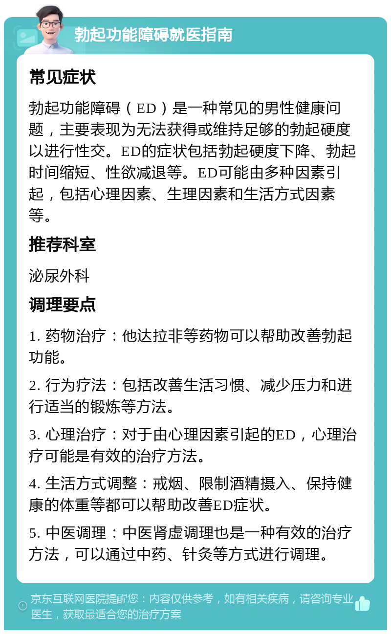 勃起功能障碍就医指南 常见症状 勃起功能障碍（ED）是一种常见的男性健康问题，主要表现为无法获得或维持足够的勃起硬度以进行性交。ED的症状包括勃起硬度下降、勃起时间缩短、性欲减退等。ED可能由多种因素引起，包括心理因素、生理因素和生活方式因素等。 推荐科室 泌尿外科 调理要点 1. 药物治疗：他达拉非等药物可以帮助改善勃起功能。 2. 行为疗法：包括改善生活习惯、减少压力和进行适当的锻炼等方法。 3. 心理治疗：对于由心理因素引起的ED，心理治疗可能是有效的治疗方法。 4. 生活方式调整：戒烟、限制酒精摄入、保持健康的体重等都可以帮助改善ED症状。 5. 中医调理：中医肾虚调理也是一种有效的治疗方法，可以通过中药、针灸等方式进行调理。