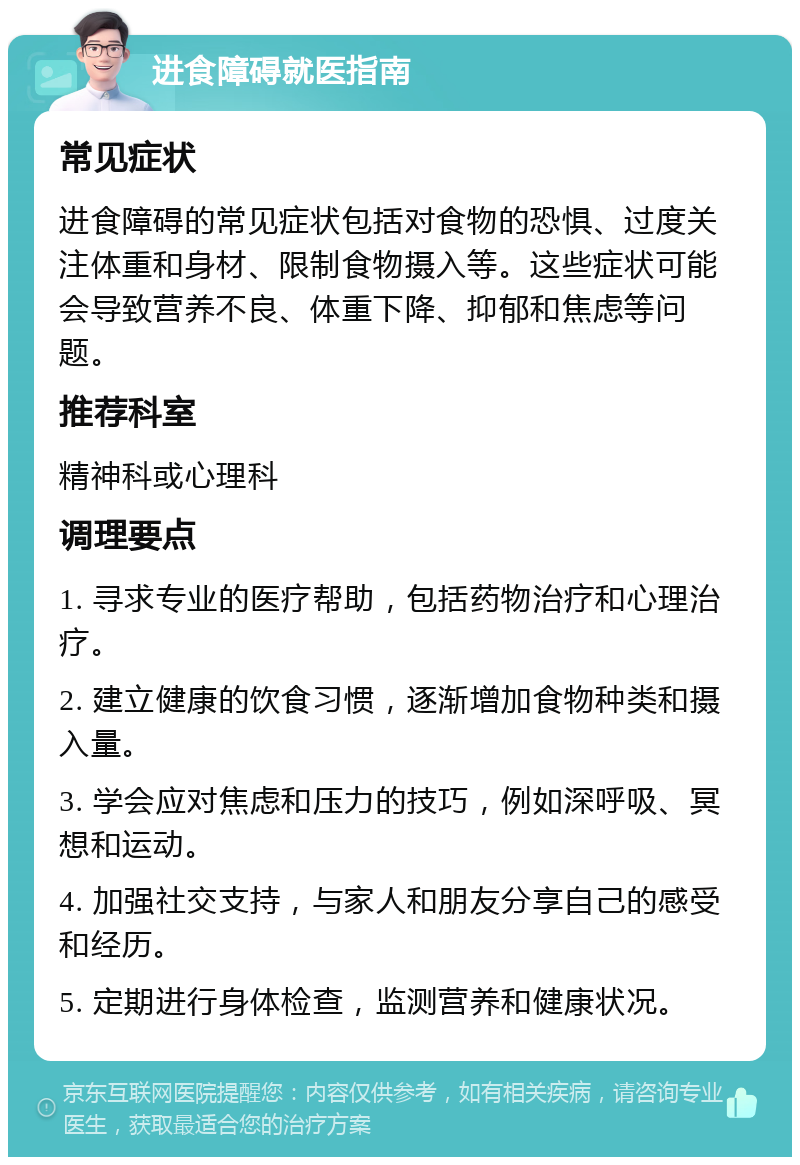 进食障碍就医指南 常见症状 进食障碍的常见症状包括对食物的恐惧、过度关注体重和身材、限制食物摄入等。这些症状可能会导致营养不良、体重下降、抑郁和焦虑等问题。 推荐科室 精神科或心理科 调理要点 1. 寻求专业的医疗帮助，包括药物治疗和心理治疗。 2. 建立健康的饮食习惯，逐渐增加食物种类和摄入量。 3. 学会应对焦虑和压力的技巧，例如深呼吸、冥想和运动。 4. 加强社交支持，与家人和朋友分享自己的感受和经历。 5. 定期进行身体检查，监测营养和健康状况。