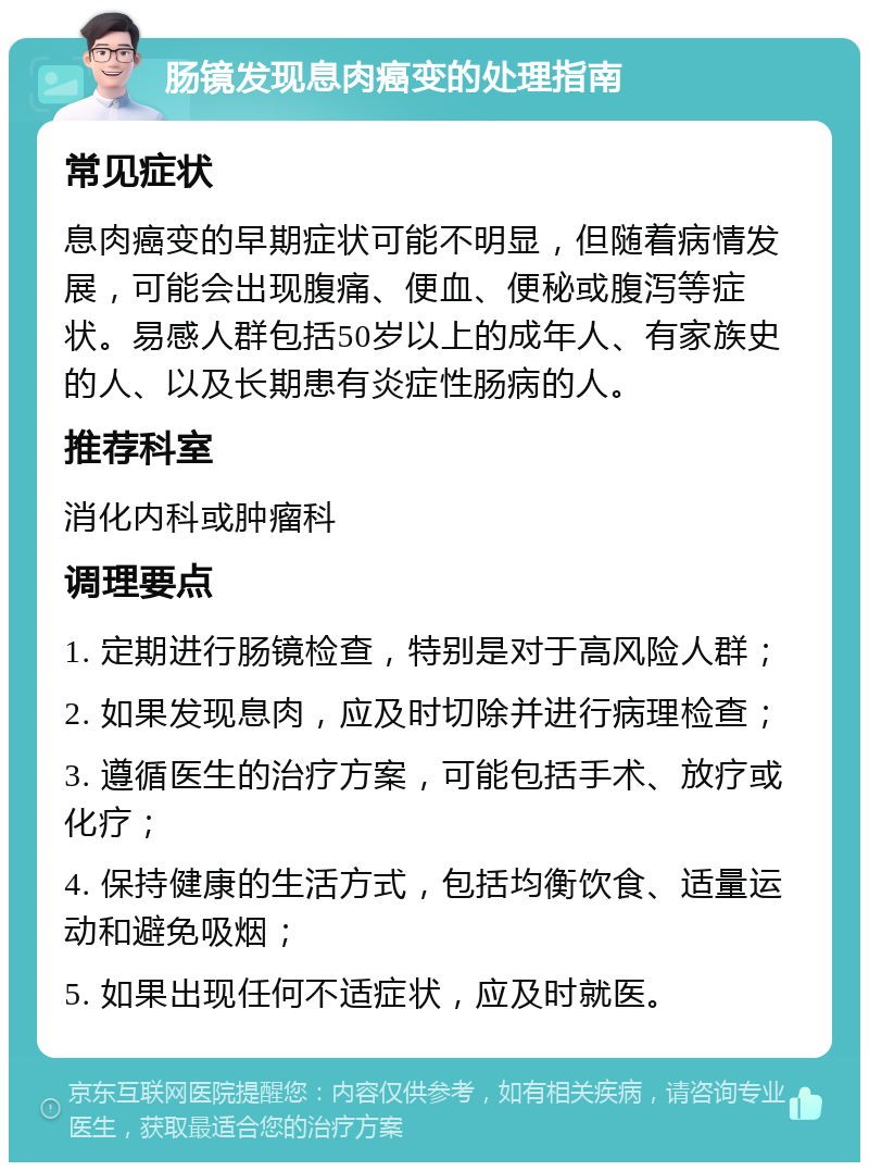 肠镜发现息肉癌变的处理指南 常见症状 息肉癌变的早期症状可能不明显，但随着病情发展，可能会出现腹痛、便血、便秘或腹泻等症状。易感人群包括50岁以上的成年人、有家族史的人、以及长期患有炎症性肠病的人。 推荐科室 消化内科或肿瘤科 调理要点 1. 定期进行肠镜检查，特别是对于高风险人群； 2. 如果发现息肉，应及时切除并进行病理检查； 3. 遵循医生的治疗方案，可能包括手术、放疗或化疗； 4. 保持健康的生活方式，包括均衡饮食、适量运动和避免吸烟； 5. 如果出现任何不适症状，应及时就医。