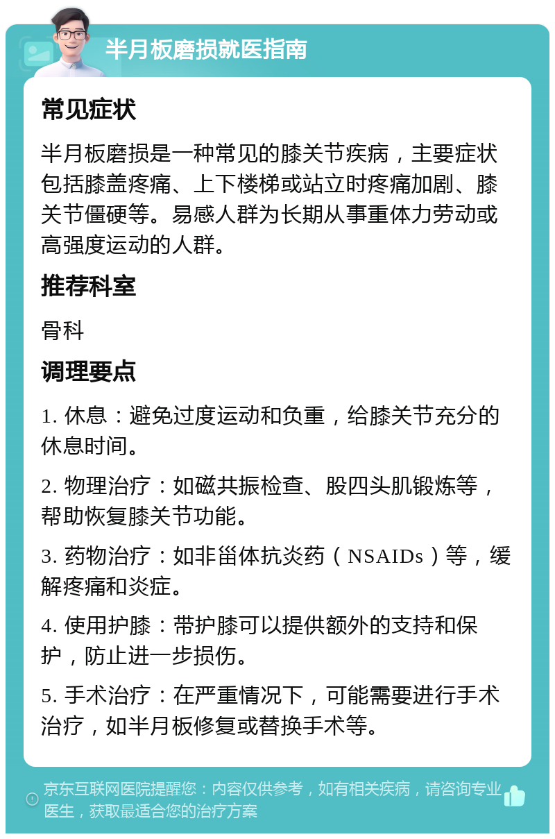 半月板磨损就医指南 常见症状 半月板磨损是一种常见的膝关节疾病，主要症状包括膝盖疼痛、上下楼梯或站立时疼痛加剧、膝关节僵硬等。易感人群为长期从事重体力劳动或高强度运动的人群。 推荐科室 骨科 调理要点 1. 休息：避免过度运动和负重，给膝关节充分的休息时间。 2. 物理治疗：如磁共振检查、股四头肌锻炼等，帮助恢复膝关节功能。 3. 药物治疗：如非甾体抗炎药（NSAIDs）等，缓解疼痛和炎症。 4. 使用护膝：带护膝可以提供额外的支持和保护，防止进一步损伤。 5. 手术治疗：在严重情况下，可能需要进行手术治疗，如半月板修复或替换手术等。